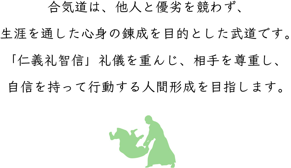 合気道は、他人と優劣を競わず、生涯を通した心身の錬成を目的とした武道です。 「仁義礼智信」礼儀を重んじ、相手を尊重し、自信を持って行動する人間形成を目指します。