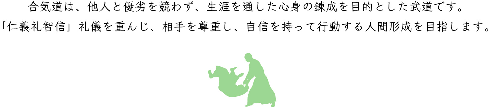 合気道は、他人と優劣を競わず、生涯を通した心身の錬成を目的とした武道です。 「仁義礼智信」礼儀を重んじ、相手を尊重し、自信を持って行動する人間形成を目指します。